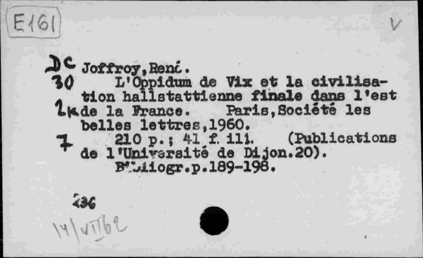 ﻿Зе. Joffroy,Benc
Я0 L'Obpil-ж tion hallьV» LKde la Prance belles lettres,I960.
X 210 p • ; 41 f. ill. (Publications ~ de 1’Université de Dijon.20).
B*LXiogr • p • 189-198 •
Idwn de Vix et la civilisa-stattienne finale dans l’est ». Paris,Société les